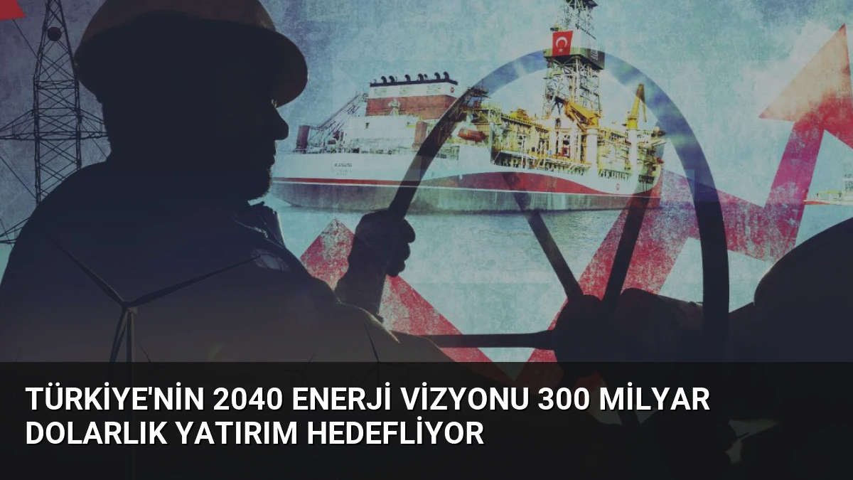 Türkiye’nin 2040 Enerji Vizyonu 300 Milyar Dolarlık Yatırım Hedefliyor